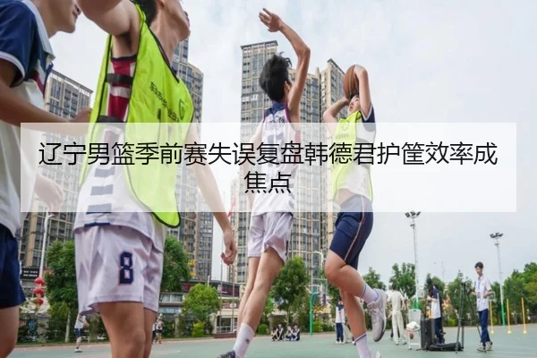 辽宁男篮季前赛失误复盘韩德君护筐效率成焦点 | Kaiyun